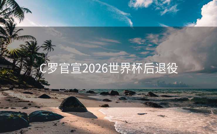 C罗官宣2026世界杯后退役 C罗官宣2026世界杯后退役
