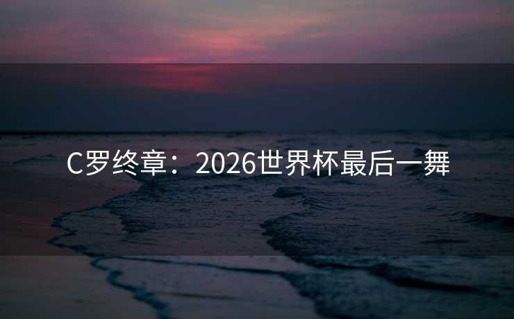 C罗终章：2026世界杯最后一舞