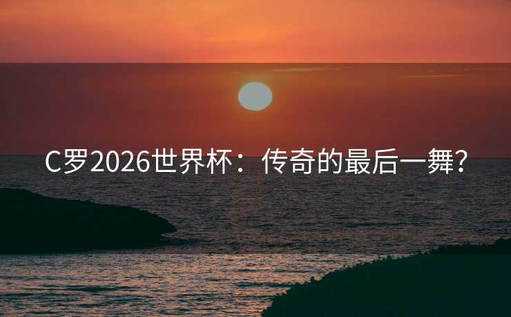 C罗2026世界杯：传奇的最后一舞？