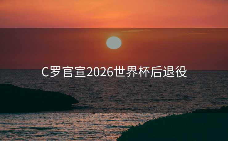 C罗官宣2026世界杯后退役 C罗官宣2026世界杯后退役
