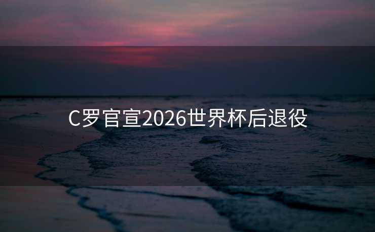 C罗官宣2026世界杯后退役 C罗官宣2026世界杯后退役