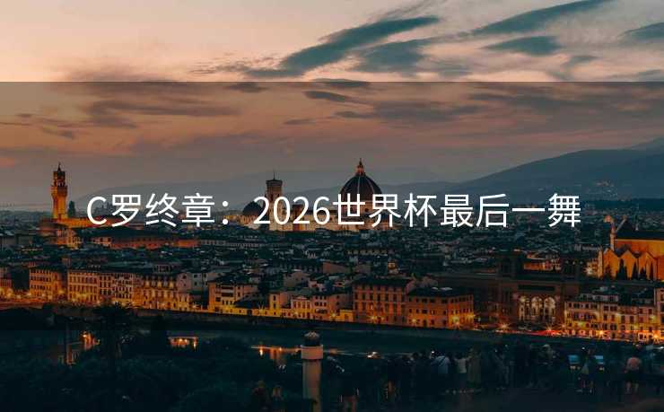 C罗终章:2026世界杯最后一舞 C罗终章:2026世界杯最后一舞